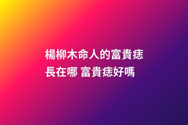 楊柳木命人的富貴痣長在哪 富貴痣好嗎